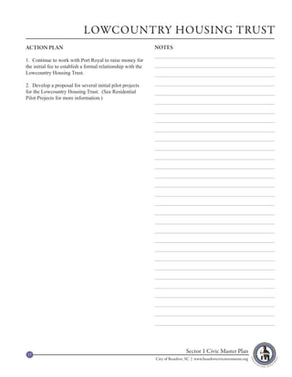 LOWCOUNTRY HOUSING TRUST
ACTION PLAN                                                   NOTES

1. Continue to work with Port Royal to raise money for
the initial fee to establish a formal relationship with the
Lowcountry Housing Trust.

2. Develop a proposal for several initial pilot projects
for the Lowcountry Housing Trust. (See Residential
Pilot Projects for more information.)




17
                                                                               Sector 1 Civic Master Plan
                                                              City of Beaufort, SC | www.beaufortcivicinvestment.org
 