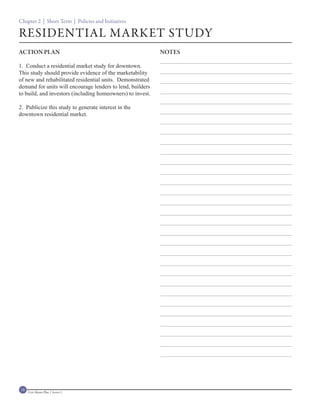 Chapter 2 | Short Term | Policies and Initiatives

RESIDENTIAL MARKET STUDY
ACTION PLAN                                                 NOTES

1. Conduct a residential market study for downtown.
This study should provide evidence of the marketability
of new and rehabilitated residential units. Demonstrated
demand for units will encourage lenders to lend, builders
to build, and investors (including homeowners) to invest.

2. Publicize this study to generate interest in the
downtown residential market.




18   Civic Master Plan | Sector 1
 