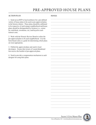 PRE-APPROVED HOUSE PLANS
ACTION PLAN                                                  NOTES

1. Send out an RFP to local architects for a pre-defined
variety of house plans to be used as pre-approved plans
in the historic district. These plans should be calibrated
to be respective of each unique neighborhood and house
plans should be distinguished by location (i.e., corner
lot, mid-block, townhome, etc.) and keyed to each
transect zone.

2. Work with the Historic Review Board to refine the
pre-approved plans to fit each neighborhood. Use the
form-based code as a guide for determining which plans
are most appropriate.

3. Publish the approved plans and send to local
developers. Ensure that owners of vacant/abandoned
lots receive the booklet of pre-approved plans.

4. Need to provide a compensation mechanism to each
designer for using their plans.




19
                                                                              Sector 1 Civic Master Plan
                                                             City of Beaufort, SC | www.beaufortcivicinvestment.org
 