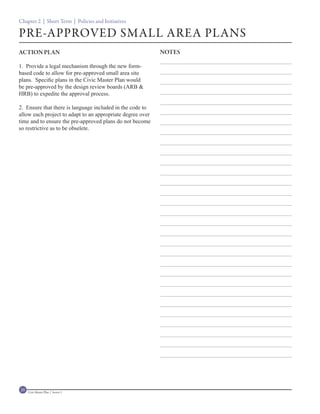 Chapter 2 | Short Term | Policies and Initiatives

PRE-APPROVED SMALL AREA PLANS
ACTION PLAN                                                 NOTES

1. Provide a legal mechanism through the new form-
based code to allow for pre-approved small area site
plans. Specific plans in the Civic Master Plan would
be pre-approved by the design review boards (ARB &
HRB) to expedite the approval process.

2. Ensure that there is language included in the code to
allow each project to adapt to an appropriate degree over
time and to ensure the pre-approved plans do not become
so restrictive as to be obselete.




20   Civic Master Plan | Sector 1
 