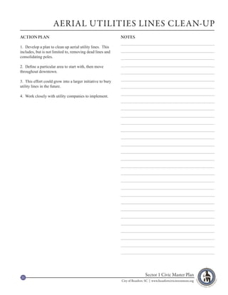 AERIAL UTILITIES LINES CLEAN-UP
ACTION PLAN                                                  NOTES

1. Develop a plan to clean up aerial utility lines. This
includes, but is not limited to, removing dead lines and
consolidating poles.

2. Define a particular area to start with, then move
throughout downtown.

3. This effort could grow into a larger initiative to bury
utility lines in the future.

4. Work closely with utility companies to implement.




21
                                                                              Sector 1 Civic Master Plan
                                                             City of Beaufort, SC | www.beaufortcivicinvestment.org
 