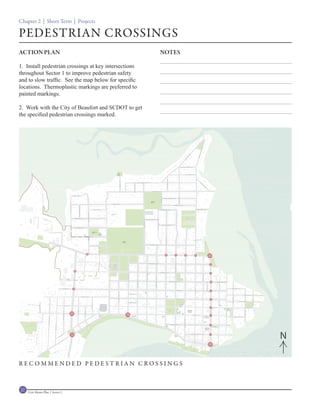 Chapter 2 | Short Term | Projects

PEDESTRIAN CROSSINGS
ACTION PLAN                                            NOTES

1. Install pedestrian crossings at key intersections
throughout Sector 1 to improve pedestrian safety
and to slow traffic. See the map below for specific
locations. Thermoplastic markings are preferred to
painted markings.

2. Work with the City of Beaufort and SCDOT to get
the specified pedestrian crossings marked.




                                                               N

RECOMMENDED PEDESTRIAN CROSSINGS



22   Civic Master Plan | Sector 1
 
