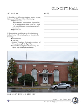 OLD CITY HALL
ACTION PLAN                                                 NOTES

1. Consider two different strategies to produce income:
1) lease the building; and 2) sell the building.
        Option 1: Lease
          Develop a set of guidelines and requirements
          for the lease structure, lease terms, etc. Work
          with potential tenants to negotiate acceptable
          lease terms.
        Option 2: Sale

2. Complete the due diligence on the building to be
included in the RFP, including, but not limited to the
following:
       Environmental
       Structural
       Existing Conditions (floorplans, elevations, etc)
       Current Zoning & By-Right Uses
       Potential redevelopment of surrounding area
        (plans from the Sector 1 Charrette)




OLD CITY HALL (EXISTING)


23
                                                                             Sector 1 Civic Master Plan
                                                            City of Beaufort, SC | www.beaufortcivicinvestment.org
 