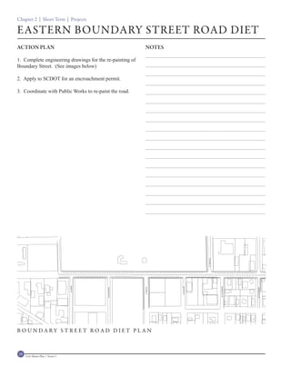 Chapter 2 | Short Term | Projects

EASTERN BOUNDARY STREET ROAD DIET
ACTION PLAN                                               NOTES

1. Complete engineering drawings for the re-painting of
Boundary Street. (See images below)

2. Apply to SCDOT for an encroachment permit.

3. Coordinate with Public Works to re-paint the road.




B OUNDARY ST REET ROAD DIET PL AN



28   Civic Master Plan | Sector 1
 