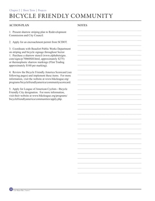 Chapter 2 | Short Term | Projects

BICYCLE FRIENDLY COMMUNITY
ACTION PLAN                                             NOTES

1. Present sharrow striping plan to Redevelopment
Commission and City Council.

2. Apply for an encroachment permit from SCDOT.

3. Coordinate with Beaufort Public Works Department
on striping and bicycle signage throughout Sector
1. Purchase a sharrow stencil (www.alphabetsigns.
com/signs/p/70060SH.html, approximately $275)
or thermoplastic sharrow markings (Flint Trading
approximately $160 per marking).

4. Review the Bicycle Friendly America Scorecard (see
following pages) and implement these items. For more
information, visit the website at www.bikeleague.org/
programs/bicyclefriendlyamerica/communityscorecard.

5. Apply for League of American Cyclists - Bicycle
Friendly City designation. For more information,
visit their website at www.bikeleague.org/programs/
bicyclefriendlyamerica/communities/apply.php.




30   Civic Master Plan | Sector 1
 