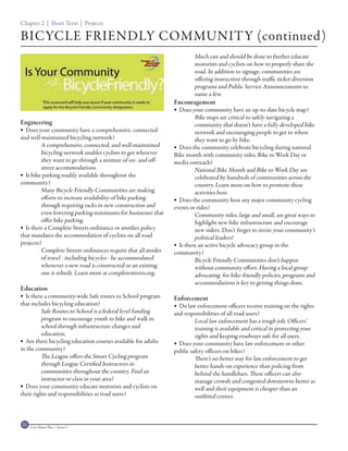 Chapter 2 | Short Term | Projects

BICYCLE FRIENDLY COMMUNITY (continued)
                                                                       Much can and should be done to further educate
                                                                       motorists and cyclists on how to properly share the
                                                                       road. In addition to signage, communities are
                                                                       offering instruction through traffic ticket diversion
                                                                       programs and Public Service Announcements to
                                                                       name a few.
                                                               Encouragement
                                                                Does your community have an up-to-date bicycle map?
                                                                        Bike maps are critical to safely navigating a
Engineering                                                             community that doesn’t have a fully developed bike
 Does your community have a comprehensive, connected                   network and encouraging people to get to where
and well-maintained bicycling network?                                  they want to go by bike.
         A comprehensive, connected, and well-maintained        Does the community celebrate bicycling during national
         bicycling network enables cyclists to get wherever    Bike month with community rides, Bike to Work Day or
         they want to go through a mixture of on- and off-     media outreach?
         street accommodations.                                         National Bike Month and Bike to Work Day are
 Is bike parking readily available throughout the                      celebrated by hundreds of communities across the
community?                                                              country. Learn more on how to promote these
         Many Bicycle Friendly Communities are making                   activities here.
         efforts to increase availability of bike parking       Does the community host any major community cycling
         through requiring racks in new construction and       events or rides?
         even lowering parking minimums for businesses that             Community rides, large and small, are great ways to
         offer bike parking.                                            highlight new bike infrastructure and encourage
 Is there a Complete Streets ordinance or another policy               new riders. Don’t forget to invite your community’s
that mandates the accommodation of cyclists on all road                 political leaders!
projects?                                                       Is there an active bicycle advocacy group in the
         Complete Streets ordinances require that all modes    community?
         of travel - including bicycles - be accommodated               Bicycle Friendly Communities don’t happen
         whenever a new road is constructed or an existing              without community effort. Having a local group
         one is rebuilt. Learn more at completestreets.org.             advocating for bike-friendly policies, programs and
                                                                        accommodations is key to getting things done.
Education
 Is there a community-wide Safe routes to School program      Enforcement
that includes bicycling education?                              Do law enforcement officers receive training on the rights
         Safe Routes to School is a federal level funding      and responsibilities of all road users?
         program to encourage youth to bike and walk to                 Local law enforcement has a tough job. Officers’
         school through infrastructure changes and                      training is available and critical in protecting your
         education.                                                     rights and keeping roadways safe for all users.
 Are there bicycling education courses available for adults    Does your community have law enforcement or other
in the community?                                              public safety officers on bikes?
         The League offers the Smart Cycling program                    There’s no better way for law enforcement to get
         through League Certified Instructors in                        better hands-on experience than policing from
         communities throughout the country. Find an                    behind the handlebars. These officers can also
         instructor or class in your area!                              manage crowds and congested downtowns better as
 Does your community educate motorists and cyclists on                 well and their equipment is cheaper than an
their rights and responsibilities as road users?                        outfitted cruiser.



32   Civic Master Plan | Sector 1
 