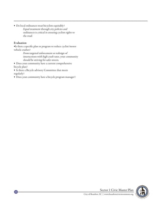  Do local ordinances treat bicyclists equitably?
        Equal treatment through city policies and
        ordinances is critical in ensuring cyclists rights to
        the road.

Evaluation
Is there a specific plan or program to reduce cyclist/motor
vehicle crashes?
         From targeted enforcement or redesign of
         intersections with high crash rates, your community
         should be striving for safer streets.
 Does your community have a current comprehensive
bicycle plan?
 Is there a Bicycle advisory Committee that meets
regularly?
 Does your community have a bicycle program manager?




 33
                                                                                 Sector 1 Civic Master Plan
                                                                City of Beaufort, SC | www.beaufortcivicinvestment.org
 