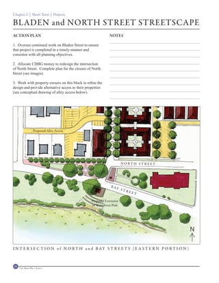 Chapter 2 | Short Term | Projects

BLADEN and NORTH STREET STREETSCAPE
ACTION PLAN                                                   NOTES

1. Oversee continued work on Bladen Street to ensure
that project is completed in a timely manner and
consisten with all planning objectives.

2. Allocate CDBG money to redesign the intersection
of North Street. Complete plan for the closure of North
Street (see images).

3. Work with property owners on this block to refine the
design and provide alternative access to their properties
(see conceptual drawing of alley access below).



                                                              BLADEN STREET




                     Proposed Alley Access




                                                                              N O RT H S T R E ET




                                                                B AY
                                                                              STR
                                                                                    EET

                                                  Proposed Extension
                                                  of Waterfront Park




                                                                                                    N

I N T E R S E C T I O N o f N O R T H a n d B AY S T R E E T S ( E A S T E R N P O R T I O N )



34   Civic Master Plan | Sector 1
 