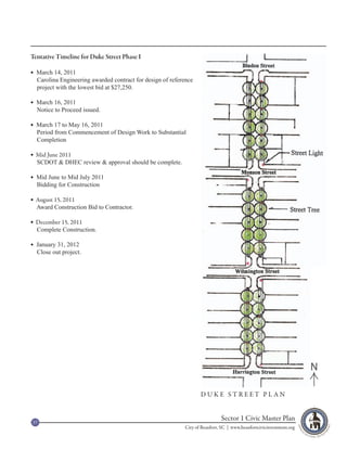 Tentative Timeline for Duke Street Phase I

 March 14, 2011
  Carolina Engineering awarded contract for design of reference
  project with the lowest bid at $27,250.

 March 16, 2011
  Notice to Proceed issued.

 March 17 to May 16, 2011
  Period from Commencement of Design Work to Substantial
  Completion

 Mid June 2011
  SCDOT & DHEC review & approval should be complete.

 Mid June to Mid July 2011
  Bidding for Construction

 August 15, 2011
  Award Construction Bid to Contractor.

 December 15, 2011
  Complete Construction.

 January 31, 2012
  Close out project.




                                                                                                                    N

                                                                  DUKE STREET PLAN



37
                                                                            Sector 1 Civic Master Plan
                                                           City of Beaufort, SC | www.beaufortcivicinvestment.org
 