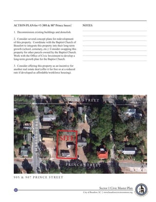 ACTION PLAN for #3 (905 & 907 Prince Street)                  NOTES

1. Decommission existing buildings and demolish.

2. Consider several concept plans for redevelopment
of this property. Coordinate with the Baptist Church of
Beaufort to integrate this property into their long-term
growth (school, cemetary, etc.) Consider swapping this
property for other parcels owned by the Baptist Church.
Work with the Office of Civic Investment to develop a
long-term growth plan for the Baptist Church.

3. Consider offering this property as an incentive for
another real estate deal (offer it for free or at a reduced
rate if developed as affordable/workforce housing).




                                                    DUKE STREET
                   CHARLES STREET




                                           SITE


                                                 PRINCE STREET                                                         N

905 & 907 PRINCE STREET



41
                                                                               Sector 1 Civic Master Plan
                                                              City of Beaufort, SC | www.beaufortcivicinvestment.org
 