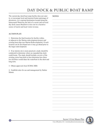 DAY DOCK & PUBLIC BOAT RAMP
The current day dock/boat ramp facility does not cater       NOTES
to, or encourage local and transient boater patronage of
downtown. As a regional destination located along the
Intracoastal Waterway the lack of a secure and serviced
day dock causes Beaufort to miss out on a lucrative
source of tourist and local visitor revenue.


ACTION PLAN

1. Determine the final location for facility within,
or adjacent to the Marina redevelopment project and
existing boat slips (see Marina Redevelopment). If such
location can be developed now it may go ahead prior to
the larger redevelopment.

2. If an interim site is more practical a study should be
conducted to determine where an expanded day dock
could locate. The study should include a review of the
existing cruise boat dock to best determine how these
two facilities would share the waterfront in the short and
long term.

3. Obtain approvals from OCRM, HRB.

4. Establish rules for use and management by Harbor
Master.




45
                                                                              Sector 1 Civic Master Plan
                                                             City of Beaufort, SC | www.beaufortcivicinvestment.org
 