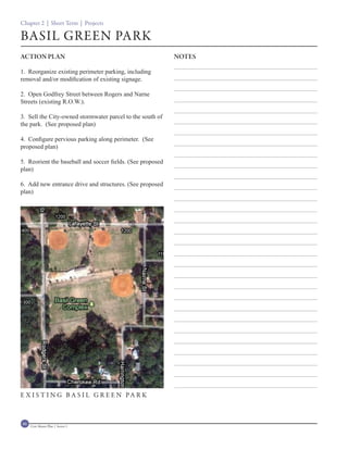 Chapter 2 | Short Term | Projects

BASIL GREEN PARK
ACTION PLAN                                                 NOTES

1. Reorganize existing perimeter parking, including
removal and/or modification of existing signage.

2. Open Godfrey Street between Rogers and Narne
Streets (existing R.O.W.).

3. Sell the City-owned stormwater parcel to the south of
the park. (See proposed plan)

4. Configure pervious parking along perimeter. (See
proposed plan)

5. Reorient the baseball and soccer fields. (See proposed
plan)

6. Add new entrance drive and structures. (See proposed
plan)




E X I S T I N G B A S I L G R E E N PA R K



46   Civic Master Plan | Sector 1
 