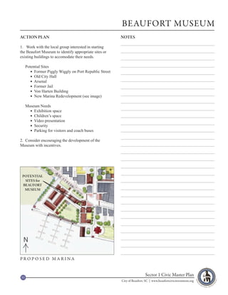 BEAUFORT MUSEUM
ACTION PLAN                                              NOTES

1. Work with the local group interested in starting
the Beaufort Museum to identify appropriate sites or
existing buildings to accomodate their needs.

     Potential Sites
         Former Piggly Wiggly on Port Republic Street
         Old City Hall
         Arsenal
         Former Jail
         Von Harten Building
         New Marina Redevelopment (see image)

     Museum Needs
        Exhibition space
        Children’s space
        Video presentation
        Security
        Parking for visitors and coach buses

2. Consider encouraging the development of the
Museum with incentives.




                      B
                          A
 POTENTIAL                    Y
                                  ST
  SITES for                            R
                                           EE
 BEAUFORT                                       T
  MUSEUM




 N

PROPOSED MARINA



53
                                                                          Sector 1 Civic Master Plan
                                                         City of Beaufort, SC | www.beaufortcivicinvestment.org
 