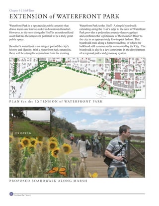 Chapter 3 | Mid-Term

EXTENSION of WATERFRONT PARK
Waterfront Park is a spectacular public amenity that              Waterfront Park to the Bluff. A simple boardwalk
draws locals and tourists alike to downtown Beaufort.             extending along the river’s edge to the west of Waterfront
However, to the west along the Bluff is an underutilized          Park provides a pedestrian amenity that recognizes
asset that has the unrealized potential to be a truly great       and celebrates the significance of the Beaufort River to
public space.                                                     the city in an appropriately low-impact fashion. This
                                                                  boardwalk runs along a former road bed, of which the
Beaufort’s waterfront is an integral part of the city’s           bulkhead still remains and is maintained by the City. The
history and identity. With a waterfront park extension,           boardwalk is also is a key component in the development
there will be a tangible connection from the existing             of a regional parks and greenway system.




                                                          B AY
                                                                 STR
                                                                       EET




  N

P L A N f o r t h e E X T E N S I O N o f WAT E R F R O N T P A R K




       EXISTING




P R O P O S E D B O A R D WA L K A L O N G M A R S H



58   Civic Master Plan | Sector 1
 