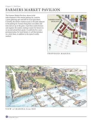 Chapter 3 | Mid-Term

FARMERS MARKET PAVILION
The Farmers Market Pavilion, shown in the
redevelopment of the marina parking lot, could be                            BA
a great gathering spot and hub for local agriculture.       FARMERS MARKET        Y
                                                                                      ST
Currently, the farmers market occurs in the park adjacent      PAVILLION                   R
                                                                                               EE
to the parking lot. Farmers bring their own tables and                                              T

tents and set up on the grass. A pavilion could structure
and organize the market, making it easier for farmers to
set up and unload their goods. It could also be a semi-
permanent place for local farmers to sell their produce
on a daily basis, in addition to the typical weekly
markets.




                                                            N

                                                            PROPOSED MARINA




                                    FARMERS MARKET
                                       PAVILLION




V I E W o f M A R I N A f r o m B AY



60   Civic Master Plan | Sector 1
 