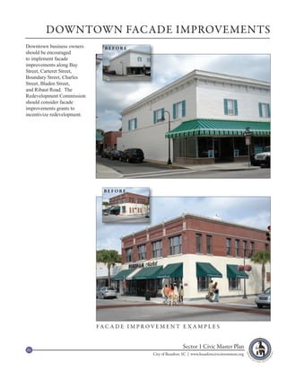 DOWNTOWN FACADE IMPROVEMENTS
Downtown business owners        BEFORE
should be encouraged
to implement facade
improvements along Bay
Street, Carteret Street,
Boundary Street, Charles
Street, Bladen Street,
and Ribaut Road. The
Redevelopment Commission
should consider facade
improvements grants to
incentivize redevelopment.




                               BEFORE




                             FA C A D E I M P R O V E M E N T E X A M P L E S



61
                                                                    Sector 1 Civic Master Plan
                                                   City of Beaufort, SC | www.beaufortcivicinvestment.org
 