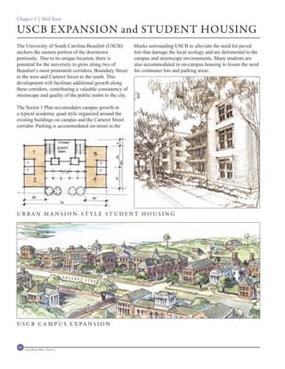 Chapter 3 | Mid-Term

USCB EXPANSION and STUDENT HOUSING
The University of South Carolina Beaufort (USCB)             blocks surrounding USCB to alleviate the need for paved
anchors the eastern portion of the downtown                  lots that damage the local ecology and are detrimental to the
peninsula. Due to its unique location, there is              campus and streetscape environments. Many students are
potential for the university to grow along two of            also accommodated in on-campus housing to lessen the need
Beaufort’s most prominent corridors, Boundary Street         for commuter lots and parking areas.
to the west and Carteret Street to the south. This
development will facilitate additional growth along
these corridors, contributing a valuable consistency of
streetscape and quality of the public realm to the city.

The Sector 1 Plan accomodates campus growth in
a typical academic quad style organized around the
existing buildings on campus and the Carteret Street
corridor. Parking is accommodated on-street in the




URBAN MANSION-ST YLE STUDENT HOUSING




                                    C A RT E
                                               RET ST
                                                      REET




U S C B C A M P U S E X PA N S I O N



64   Civic Master Plan | Sector 1
 