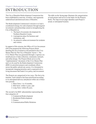 Chapter 1 | Redevelopment Commission Goals

INTRODUCTION
The City of Beaufort Redevelopment Commission has            The table on the facing page illustrates the categorization
been established to renovate, revitalize, and regenerate     of each project and serves as the Index for the Projects
underutilized and distressed areas of Beaufort.              Book. The map on next page identifies each Project’s
                                                             actual, or anticipated location.
The Redevelopment Commission’s mission is to lead a
coordinated strategy for redevelopment through targeted
investments and partnerships aimed at strengthening the
City of Beaufort as:
        1. The heart of economic development for
           Northern Beaufort County.
        2. A prosperous place for business and
           institutions; and
        3. An attractive urban environment for residents
           and visitors.

In support of this mission, the Office of Civic Investment
(OCI) has prepared the following Projects Book
detailing the list of initiatives documented in the Civic
Master Plan for The City of Beaufort: Sector 1. The
Civic Master Plan was generated through a vigorous six-
month process of data collection, community outreach,
and urban design. The Projects Book serves as the
“implementation” document of the Civic Master Plan
and is to be used by the Redevelopment Commission
(RDC) to prioritize projects and coordinate efforts
across the public and private sectors. It is formatted to
incorporate changing priorities and is expected to be a
living document that leads Civic policy and investment.

The Projects are categorized in two ways. The first is by
timeline. Each initiative has been prioritized according
to its anticipated delivery and placed within one of three
time periods:
         1. Short Term: 1 to 18 months,
         2. Mid-Term: within 5 years, and
         3. Long Term: within 20 years.

The second is by RDC subcommittee representing the
four categories of:
        1. Commercial Redevelopment
        2. Residential Redevelopment
        3. Finance
        4. Communication/Public Relations




 2   Civic Master Plan | Sector 1
 
