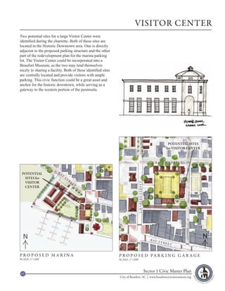 VISITOR CENTER
Two potential sites for a large Visitor Center were
identified during the charrette. Both of these sites are
located in the Historic Downtown area. One is directly
adjacent to the proposed parking structure and the other
part of the redevelopment plan for the marina parking
lot. The Visitor Center could be incorporated into a
Beaufort Museum, as the two may lend themselves
nicely to sharing a facility. Both of these identified sites
are centrally located and provide visitors with ample
parking. This civic function could be a great asset and
anchor for the historic downtown, while serving as a
gateway to the western portion of the peninsula.




                                                                                                               POTENTIAL SITES
                                                                                                              for VISITOR CENTER


                                                                                                  C R AV E N S T R E E T


 POTENTIAL               BA
                              Y
  SITES for                       ST
                                       R
  VISITOR                                  EE
                                                                             CHARLES STREET




                                                T
  CENTER




  N                                                                                              B AY
                                                                                                                                   N
                                                                                                        STR
                                                                                                              EET



PROPOSED MARINA                                                P R O P O S E D PA R K I N G G A R A G E
SCALE: 1”=200’                                                 SCALE: 1”=200’



 67
                                                                                              Sector 1 Civic Master Plan
                                                               City of Beaufort, SC | www.beaufortcivicinvestment.org
 