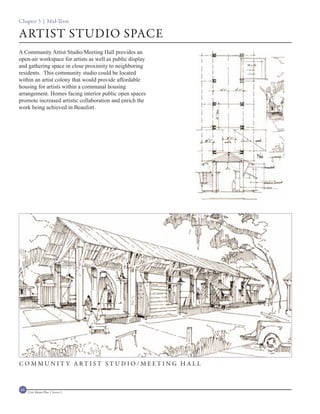 Chapter 3 | Mid-Term

ARTIST STUDIO SPACE
A Community Artist Studio/Meeting Hall provides an
open-air workspace for artists as well as public display
and gathering space in close proximity to neighboring
residents. This community studio could be located
within an artist colony that would provide affordable
housing for artists within a communal housing
arrangement. Homes facing interior public open spaces
promote increased artistic collaboration and enrich the
work being achieved in Beaufort.




C O M MU N I T Y A RT I S T S T U D I O / M E ET I N G H A L L



68   Civic Master Plan | Sector 1
 