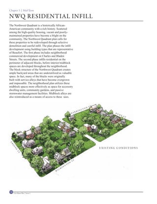 Chapter 3 | Mid-Term

NWQ RESIDENTIAL INFILL
The Northwest Quadrant is a historically African-
American community with a rich history. Scattered
among the high-quality housing, vacant and poorly-
maintained properties have become a blight on the
community. The Northwest Quadrant plan calls for
these properties to be redeveloped through selective
demolition and careful infill. The plan phases the infill
development using building types that are representative
of Beaufort. The first phase includes neighborhood
commercial development on Charles and Bladen
Streets. The second phase infills residential on the
perimeter of adjacent blocks, before interior/midblock
spaces are developed throughout the neighborhood.
The block structure of the Northwest Quadrant creates
ample backyard areas that are underutilized as valuable
space. In fact, many of the blocks were originally
built with service alleys that have become overgrown
and impassable. The neighborhood plan utilizes these
midblock spaces more effectively as space for accessory
dwelling units, community gardens, and passive
stormwater management facilities. Midblock alleys are
also reintroduced as a means of access to these uses.


                                                                                                  T   .
                                                                                          O   N S
                                                                                       GT
                                                                                  IN
                                                                             RR
                                                                        HA                                       DU
                                                                                                                      KE
                                                                                                                           ST

                                                       W
                                                           AS
                                                                H
                                                                    IN
                                                                         GT
                                                                              O
                                                                                  N
                                                                                      ST
G
 R
  EE




                                                                                                          EXISTING CONDITIONS
     N
       E
         ST




                                                                        ST
                                                                    N
                                                           G   TO
                                                      IN
                                             I   LM
                                         W




70   Civic Master Plan | Sector 1
 