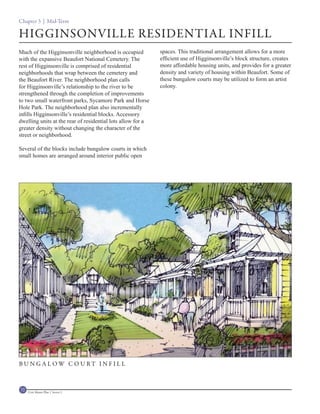 Chapter 3 | Mid-Term

HIGGINSONVILLE RESIDENTIAL INFILL
Much of the Higginsonville neighborhood is occupied          spaces. This traditional arrangement allows for a more
with the expansive Beaufort National Cemetery. The           efficient use of Higginsonville’s block structure, creates
rest of Higginsonville is comprised of residential           more affordable housing units, and provides for a greater
neighborhoods that wrap between the cemetery and             density and variety of housing within Beaufort. Some of
the Beaufort River. The neighborhood plan calls              these bungalow courts may be utilized to form an artist
for Higginsonville’s relationship to the river to be         colony.
strengthened through the completion of improvements
to two small waterfront parks, Sycamore Park and Horse
Hole Park. The neighborhood plan also incrementally
infills Higginsonville’s residential blocks. Accessory
dwelling units at the rear of residential lots allow for a
greater density without changing the character of the
street or neighborhood.

Several of the blocks include bungalow courts in which
small homes are arranged around interior public open




B U N G A L OW C O U RT I N F I L L



72   Civic Master Plan | Sector 1
 