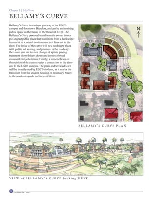 Chapter 3 | Mid-Term

BELLAMY ’S CURVE
Bellamy’s Curve is a unique gateway to the USCB
campus and downtown Beaufort, and can be an inspiring                                                                        N
public space on the banks of the Beaufort River. The
Bellamy’s Curve proposal transforms the corner into a
pie-shaped public plaza that transitions from a hardscape
                                                             B OUNDARY ST REET
treatment to a natural environment as it fans out to the
river. The inside of the curve will be a hardscape plaza
with public art, seating, and planters. In the roadway
the visual cue and texture change of a plaza paving
treatment slows drivers down and creates a broad
crosswalk for pedestrians. Finally, a terraced lawn on
the outside of the curve creates a connection to the river
and to the USCB campus. The plaza and terraced lawn
will be heavily used by USCB students, as it marks the
transition from the student housing on Boundary Street
to the academic quads on Carteret Street.




                                                                                                  C A RT E R ET S T R E ET
                                                             B E L L A M Y ’ S C U RV E P L A N




                                                                                             ET
                                                                                      STRE
                                                                            D   ARY
                                                                       BOUN




V I EW o f B E L L A M Y ’ S C U RV E l o o ki n g WE S T



74   Civic Master Plan | Sector 1
 