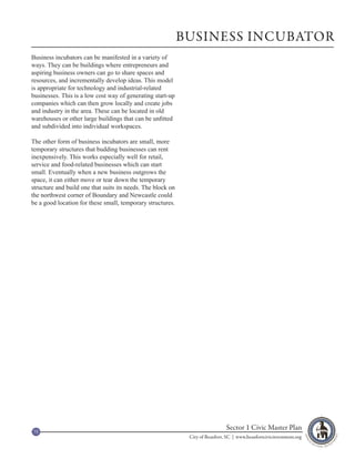 BUSINESS INCUBATOR
Business incubators can be manifested in a variety of
ways. They can be buildings where entrepreneurs and
aspiring business owners can go to share spaces and
resources, and incrementally develop ideas. This model
is appropriate for technology and industrial-related
businesses. This is a low cost way of generating start-up
companies which can then grow locally and create jobs
and industry in the area. These can be located in old
warehouses or other large buildings that can be unfitted
and subdivided into individual workspaces.

The other form of business incubators are small, more
temporary structures that budding businesses can rent
inexpensively. This works especially well for retail,
service and food-related businesses which can start
small. Eventually when a new business outgrows the
space, it can either move or tear down the temporary
structure and build one that suits its needs. The block on
the northwest corner of Boundary and Newcastle could
be a good location for these small, temporary structures.




75
                                                                               Sector 1 Civic Master Plan
                                                              City of Beaufort, SC | www.beaufortcivicinvestment.org
 
