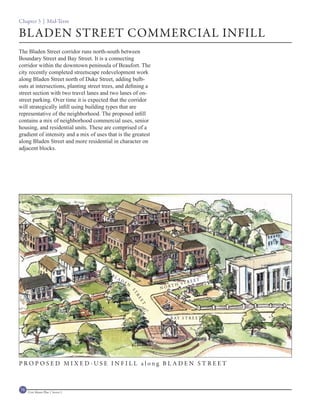 Chapter 3 | Mid-Term

BLADEN STREET COMMERCIAL INFILL
The Bladen Street corridor runs north-south between
Boundary Street and Bay Street. It is a connecting
corridor within the downtown peninsula of Beaufort. The
city recently completed streetscape redevelopment work
along Bladen Street north of Duke Street, adding bulb-
outs at intersections, planting street trees, and defining a
street section with two travel lanes and two lanes of on-
street parking. Over time it is expected that the corridor
will strategically infill using building types that are
representative of the neighborhood. The proposed infill
contains a mix of neighborhood commercial uses, senior
housing, and residential units. These are comprised of a
gradient of intensity and a mix of uses that is the greatest
along Bladen Street and more residential in character on
adjacent blocks.




                                          BL
                                               AD
                                                                                  EET
                                                    EN                      STR
                                                                       TH
                                                                   NOR
                                                         ST
                                                          RE
                                                              ET




                                                                      B AY S T R E E T




PROPOSED MIXED-USE INFILL along BLADEN STREET



78   Civic Master Plan | Sector 1
 