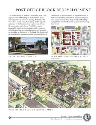 POST OFFICE BLOCK REDEVELOPMENT
The current design of the Post Office block, with a low,                     complement to the church uses on the other corners of
angular, awkward building set back from the street                           the Charles and King intersection. This civic/religious
and surrounded by a moat of parking. Currently, the                          node is supported by three-story mixed-use buildings
Post Office is only using the building at 35% capacity                       along Charles Street and smaller residential units along
and many of the functions have been moved off site.                          West Street.
By contrast, the redeveloped Post Office block is
designed to reinforce the streetscape with a perimeter
of buildings while parking and a stormwater bio-swale                                                               KING STREET
are provided on the interior of the block. The function of




                                                                                              CHARLES STREET
the Post Office is maintained on the site as an ideal civic




                                                                                                                                            WEST STREET
                                                                                                                    N O RT H S T R E ET
                                                                                                                                                          N

EXISTING POST OFFICE                                                         PLAN FOR POST OFFICE BLOCK
                                                                             SCALE: 1”=200’




                                                                                                                                       ET
                                                                                                                                  RE
                                                                                                                             ST
                                                                                                                         H
                                                                                                                    RT
                                                                                                               NO


                                           CH
                                                AR
                                                     LE
                                                          S
                                                              ST
                                                                   RE
                                                                        ET




POST OFFICE BLOCK REDEVELOPMENT



81
                                                                                                         Sector 1 Civic Master Plan
                                                                             City of Beaufort, SC | www.beaufortcivicinvestment.org
 