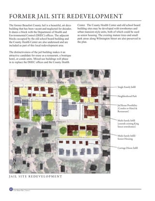 FORMER JAIL SITE REDEVELOPMENT
The former Beaufort County Jail is a beautiful, art deco       Center. The County Health Center and old school board
building that has been vacant and neglected for decades.       building sites may be developed with townhomes and
It shares a block with the Department of Health and            urban mansion-style units, both of which could be used
Environmental Control (DHEC) offices. The adjacent             as senior housing. The existing mature trees and small
blocks occupied by the old school board building and           park areas along Wilmington Street are also preserved in
the County Health Center are also underused and are            the plan.
included as part of this local redevelopment area.

The distinctiveness of the jail building makes it an
attractive candidate for reuse as a restaurant, a boutique
hotel, or condo units. Mixed use buildings will phase
in to replace the DHEC offices and the County Health




                                    PRINCE STREET

                                                                                                  Single Family Infill
                                           WILMINGTON STREET




                                                                                                  Neighborhood Park


                                                                                                  Jail Reuse Possibility
                                                                                                  (Condos or Hotel &
                                                                                                  Restaurant)



                                     KING STREET
                                                                                                  Multi-family Infill
                                                                                                  (extends existing King
                                                                                                  Street townhomes)


                                                                                                  Multi-family Infill/
                                                                                                  Senior Housing


                                                                                                  Carriage House Infill




     N


JAIL SITE REDEVELOPMENT



82   Civic Master Plan | Sector 1
 