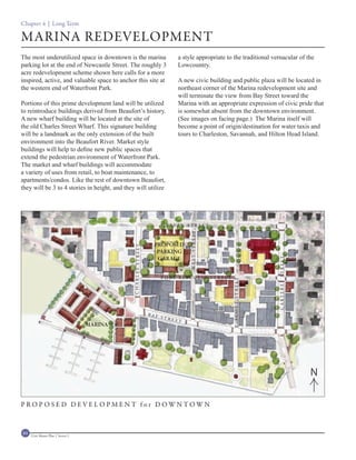 Chapter 4 | Long Term

MARINA REDEVELOPMENT
The most underutilized space in downtown is the marina                        a style appropriate to the traditional vernacular of the
parking lot at the end of Newcastle Street. The roughly 3                     Lowcountry.
acre redevelopment scheme shown here calls for a more
inspired, active, and valuable space to anchor this site at                   A new civic building and public plaza will be located in
the western end of Waterfront Park.                                           northeast corner of the Marina redevelopment site and
                                                                              will terminate the view from Bay Street toward the
Portions of this prime development land will be utilized                      Marina with an appropriate expression of civic pride that
to reintroduce buildings derived from Beaufort’s history.                     is somewhat absent from the downtown environment.
A new wharf building will be located at the site of                           (See images on facing page.) The Marina itself will
the old Charles Street Wharf. This signature building                         become a point of origin/destination for water taxis and
will be a landmark as the only extension of the built                         tours to Charleston, Savannah, and Hilton Head Island.
environment into the Beaufort River. Market style
buildings will help to define new public spaces that
extend the pedestrian environment of Waterfront Park.
The market and wharf buildings will accommodate
a variety of uses from retail, to boat maintenance, to
apartments/condos. Like the rest of downtown Beaufort,
they will be 3 to 4 stories in height, and they will utilize




                                                                      C R AV E N S T R E E T
                                                                                   WEST STREET




                                                                 PROPOSED
                                              CHARLES STREET




                                                                  PARKING
                                                                  GARAGE


                                                                                                                         C A RT E R ET S T R E ET
                                                                      P O RT R E P U B L I C S T R E ET
                                                                                                          SCOTT STREET




                                                               B AY
                                                                      STR
                                                                            EET
                                    MARINA




                                                                                                                                                    N

PROPOSED DEVELOPMENT for DOWNTOWN



84   Civic Master Plan | Sector 1
 