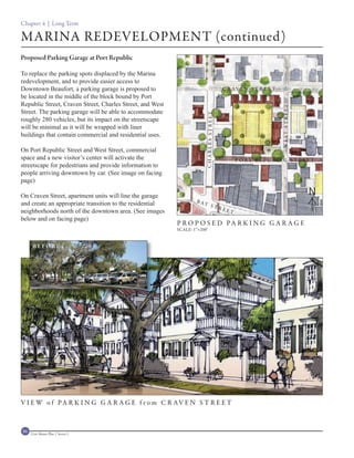Chapter 4 | Long Term

MARINA REDEVELOPMENT (continued)
Proposed Parking Garage at Port Republic

To replace the parking spots displaced by the Marina
redevelopment, and to provide easier access to
Downtown Beaufort, a parking garage is proposed to                                       C R AV E N S T R E E T
be located in the middle of the block bound by Port
Republic Street, Craven Street, Charles Street, and West




                                                                                                                  WEST STREET
Street. The parking garage will be able to accommodate




                                                                        CHARLES STREET
roughly 280 vehicles, but its impact on the streetscape
will be minimal as it will be wrapped with liner
buildings that contain commercial and residential uses.

On Port Republic Street and West Street, commercial
space and a new visitor’s center will activate the                                             P O RT R E P U B L I C S T R E ET
streetscape for pedestrians and provide information to
people arriving downtown by car. (See image on facing
page)

On Craven Street, apartment units will line the garage                                                                          N
                                                                   B AY
and create an appropriate transition to the residential                        STR
neighborhoods north of the downtown area. (See images                                    EET
below and on facing page)
                                                           P R O P O S E D PA R K I N G G A R A G E
                                                           SCALE: 1”=200’


      BEFORE




V I E W o f PA R K I N G G A R A G E f r o m C R AV E N S T R E E T



86   Civic Master Plan | Sector 1
 