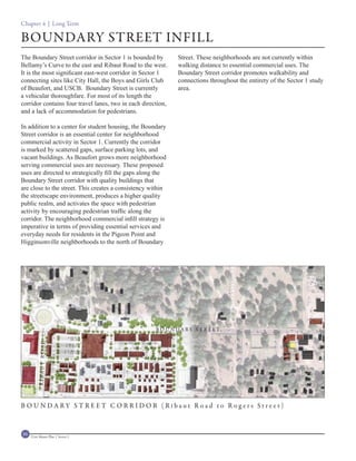 Chapter 4 | Long Term

BOUNDARY STREET INFILL
The Boundary Street corridor in Sector 1 is bounded by        Street. These neighborhoods are not currently within
Bellamy’s Curve to the east and Ribaut Road to the west.      walking distance to essential commercial uses. The
It is the most significant east-west corridor in Sector 1     Boundary Street corridor promotes walkability and
connecting sites like City Hall, the Boys and Girls Club      connections throughout the entirety of the Sector 1 study
of Beaufort, and USCB. Boundary Street is currently           area.
a vehicular thoroughfare. For most of its length the
corridor contains four travel lanes, two in each direction,
and a lack of accommodation for pedestrians.

In addition to a center for student housing, the Boundary
Street corridor is an essential center for neighborhood
commercial activity in Sector 1. Currently the corridor
is marked by scattered gaps, surface parking lots, and
vacant buildings. As Beaufort grows more neighborhood
serving commercial uses are necessary. These proposed
uses are directed to strategically fill the gaps along the
Boundary Street corridor with quality buildings that
are close to the street. This creates a consistency within
the streetscape environment, produces a higher quality
public realm, and activates the space with pedestrian
activity by encouraging pedestrian traffic along the
corridor. The neighborhood commercial infill strategy is
imperative in terms of providing essential services and
everyday needs for residents in the Pigeon Point and
Higginsonville neighborhoods to the north of Boundary




                                                      B OUNDARY ST REET
          R I BAU T ROA D




B OUNDARY ST REET CORRID OR (Ribaut R oad to R og ers Stre et)


88   Civic Master Plan | Sector 1
 