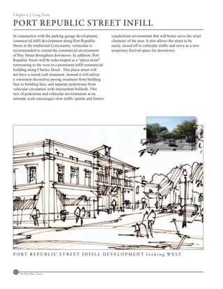 Chapter 4 | Long Term

PORT REPUBLIC STREET INFILL
In conjunction with the parking garage development,         a pedestrian environment that will better serve the retail
commercial infill development along Port Republic           character of the area. It also allows the street to be
Street in the traditional Lowcountry vernacular is          easily closed off to vehicular traffic and serve as a new
recommended to extend the commercial environment            temporary festival space for downtown.
of Bay Street throughout downtown. In addition, Port
Republic Street will be redeveloped as a “plaza street”
terminating to the west in a prominent infill commercial
building along Charles Street. This plaza street will
not have a raised curb treatment. Instead it will utilize
a consistent decorative paving treatment from building
face to building face, and separate pedestrians from
vehicular circulation with intermittent bollards. This
mix of pedestrian and vehicular environments at an
intimate scale encourages slow traffic speeds and fosters




                                                                                    EXISTING




P O RT R E P U B L I C S T R E ET I N F I L L D EV E L O P M E N T l o o ki n g WE S T



92   Civic Master Plan | Sector 1
 