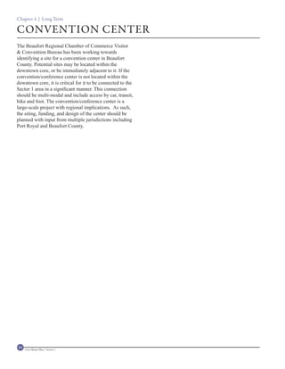Chapter 4 | Long Term

CONVENTION CENTER
The Beaufort Regional Chamber of Commerce Visitor
& Convention Bureau has been working towards
identifying a site for a convention center in Beaufort
County. Potential sites may be located within the
downtown core, or be immediately adjacent to it. If the
convention/conference center is not located within the
downtown core, it is critical for it to be connected to the
Sector 1 area in a significant manner. This connection
should be multi-modal and include access by car, transit,
bike and foot. The convention/conference center is a
large-scale project with regional implications. As such,
the siting, funding, and design of the center should be
planned with input from multiple jurisdictions including
Port Royal and Beaufort County.




94   Civic Master Plan | Sector 1
 