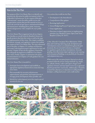 1: A Civic Vision Enabled

How to Use This Plan
The purpose of the Civic Master Plan is to identify and
prioritize the allocation for public investment in the City
of Beaufort’s infrastructure. In the context of this plan,
“infrastructure” means the utility, public service and
transportation systems that provide essential services, as
well as the network of open spaces, institutional buildings,
and natural areas–including plazas, parks, museums,
schools and greenways–that complete the city’s public
realm.
The Civic Master Plan is organized into eleven chapters
that elucidate an overall vision for Beaufort’s future, the
specific projects that form this vision, as well as the steps
for implementation of this vision. This chapter establishes
the historic, strategic, and regulatory context that enabled
the creation of this Civic Master Plan. The most substantial
part of the plan, in chapters 2-9, catalogs and illustrates
each major redevelopment project opportunity by type and
location. Chapter 10 lays out the regulatory framework
that will guide development to fulfill the Civic Master
Plan vision. Finally, Chapter 11 summarizes the project
recommendations in Chapters 2-9 with guidance for cost
and prioritization.
The Civic Master Plan is intended to:
■■ Anticipate future development and establish an
appropriate regulatory framework to ensure the longterm vision;
■■ Plan sustainably for necessary infrastructure
improvements, and prioritize such improvements to
leverage private development where possible; and
■■ Identify key redevelopment areas that require special
attention by the city.

4

City Of Beaufor t, SC | Civic Master Plan

City actions that would use this Plan:
■■ Development Code Amendments
■■ Comprehensive Plan updates
■■ Rezoning Applications
■■ Annual Budgeting Process/Capital Improvements Plan
■■ Grant Applications
■■ Direction to related organizations in implementing
priorities (e.g., Beaufort County Open Land Trust,
Beaufort County, SC DOT)
A Note About the Conceptual Plans/Illustrations: While
plans and renderings depicting specific development and
redevelopment scenarios are included throughout this plan
document, they are intended to function as conceptual–
not regulatory–guides for future development. Generally
speaking, these illustrations depict appropriate scale, massing,
and orientation of buildings as one possibility for how future
redevelopment may occur.
While many of the conceptual projects depicted are already
permitted under the current zoning standards (e.g., height,
use, setbacks, density), others will require changes in the
regulatory structure and may require review by an appointed
Board to permit their construction. Additionally, it should be
so noted that all projects are dependent on willing builders/
developers, willing land owners, and a viable market.

 