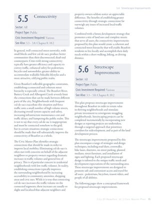 5.6 Streetscape Improvements

5.5

Connectivity

Sector: All
Project Type: Public
Civic Investment Required: Various
See Also: 3.3 – 3.8; Chapter 8; 10.2
In general, well-connected street networks, with
small blocks and few cul-de-sacs, produce better
communities than their disconnected, dead-end
counterparts. Cities with strong connectivity
typically have greater efficiency and capacity to
convey traffic, enhanced safety for pedestrians,
bicycles and automobiles, greater ability to
accommodate walkable/bikeable lifestyles and a
more attractive, edifying public realm.
Given Beaufort’s inflexible geographic constraints,
establishing a connected and coherent street
hierarchy is especially critical. The Beaufort River,
Battery Creek and Albergotti Creek severely limit
the connections that can be made between different
parts of the city. Neighborhoods with frequent
cul-de-sacs exacerbate this situation and force
traffic onto a small number of high volume streets,
decreasing overall system capacity and safety,
increasing infrastructure maintenance cost and
traffic delays, and hampering the public realm. This
is not to say that every cul-de-sac is inappropriate
and must be connected somehow to the grid,
but in certain situations strategic connections
should be made that will substantially improve the
connectivity of Beaufort as a whole.
The Civic Master Plan identifies strategic
connections that should be made in order to
improve local mobility. Eliminating cul-de-sacs is
often met with concerns on behalf of the adjacent
neighbors or property owners regarding dramatic
increases in traffic volumes and general loss of
privacy. This is of particular concern in residential
neighborhoods with low traffic volumes. In reality,
establishing connections typically improves
the surrounding neighborhood by increasing
accessibility to community amenities, shopping
areas and civic uses. While it is true that connecting
cul-de-sacs increases the traffic volume on the
connected segments, these increases are usually so
slight and localized that adjacent neighbors and

property-owners seldom notice an appreciable
difference. The benefits of establishing greater
connectivity through strategic connections far
outweigh any issues of increased local traffic
volumes.
Combined with a future development strategy that
promotes a mix of land uses and complete streets
that serve all users, the connectivity improvements
proposed by this plan would create a coherent and
connected street hierarchy that will enable Beaufort
residents to live locally and accomplish their daily
needs within a short walking, biking, or driving
distance.

5.6

Streetscape
Improvements

Sector: All
Project Type: Public
Civic Investment Required: Various
See Also: 3.3 – 3.8; Chapter 8; 10.2
This plan proposes streetscape improvements
throughout Beaufort in order to retain value
in thriving neighborhoods and stimulate
private investment to reinvigorate struggling
neighborhoods. Streetscaping projects can be
completed incrementally by incorporating new
designs as repaving projects are undertaken,
through a targeted approach that prioritizes
corridors for redevelopment, and as part of the land
development process.
The streetscape improvements proposed by this
plan encompass a range of strategies and design
techniques, including road diets, crosswalks,
bike lanes, sharrows, on-street parking, planted
medians, street furniture, and installation of
signs and lighting. Each proposed streetscape
design is tailored to the unique traffic needs and
development expectations of the surrounding area.
These streetscape improvements are designed to
promote safe and convenient access and travel for
all users - pedestrians, bicyclists, transit riders, and
people of all abilities.
The following pages show a conceptual framework
for proposed streetscape improvements.

City Of Beaufor t, SC | Civic Master Plan

95

 