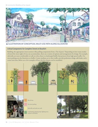5: Community Mobility at Our Speed

SSIllustration of conceptual multi-use path along allison rd

Critical Components for Complete Streets in Beaufort
Building the appropriate street section is like pulling components from a “kit of parts.” Depending on how many modes
of travel the street right-of-way can accommodate, there are a variety of options and arrangements for design. For example,
sidewalks are more comfortable to walk on when there is a landscaped buffer that protects from high speed traffic. Onstreet parking can also function as a buffer. Center medians act to slow traffic, provide pedestrian refuge, add shade, and a
center turn lane. Below are a few examples of how this kit of parts can be assembled.

Bicycle lane
On-street parking
Sidewalks and multi-use trails
Landscaping: planting strips, lighting areas,
medians, and buffers

96

City Of Beaufor t, SC | Civic Master Plan

 