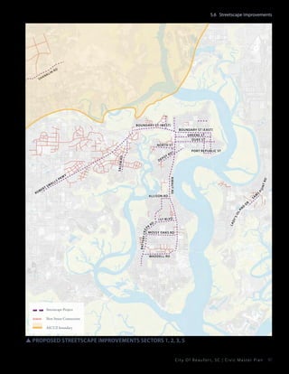 5.6 Streetscape Improvements

sh

k
an

lin

rd

boundary st (west)
boundary st (east)
Greene St
Duke St

rt

WY

Allison Rd

t rd

s

PK

m
Sa

p

dr

La

dy

1s t blvd

ek
Mossy Oaks rd

B at t e r

y Cr e

Rd

d
an

s

’s

isl

be

ls

Port Republic St

Rd

ribaut rd

ro

l
ma

De

t
po

oin

Salem R
d

North St

Waddell Rd

Streetscape Project
New Street Connection
AICUZ boundary

SSproposed streetscape improvements sectors 1, 2, 3, 5
City Of Beaufor t, SC | Civic Master Plan

97

 