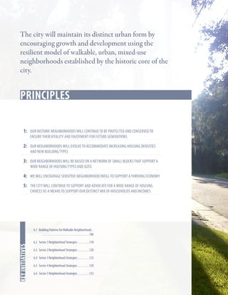 The city will maintain its distinct urban form by
encouraging growth and development using the
resilient model of walkable, urban, mixed-use
neighborhoods established by the historic core of the
city.

Key Strategies
principles
1:	 our historic neighborhoods will continue to be protected and conserved to
ensure their vitality and enjoyment for future generations

2:	 our neighborhoods will evolve to accommodate increasing housing densities
and new building types

3:	Our neighborhoods will be based on a network of small blocks that support a
wide range of housing types and sizes

4:	We will encourage Sensitive neighborhood infill to support a thriving economy
5:	 the city will continue to support and advocate for a wide range of housing
choices as a means to support our distinct mix of households and incomes

In this chapter
key initiatives

6.1 Building Patterns for Walkable Neighborhoods.  	
. . . . . . . . . . . . . . . . . . . . . . . . . . . . . . . . . . . . . 106
6.2 Sector 1 Neighborhood Strategies. . . . . . . . . 110
6.3 Sector 2 Neighborhood Strategies. . . . . . . . . 120
6.4 Sector 3 Neighborhood Strategies. . . . . . . . . 123
6.5 Sector 4 Neighborhood Strategies. . . . . . . . . 129
6.6 Sector 5 Neighborhood Strategies. . . . . . . . . 133

 