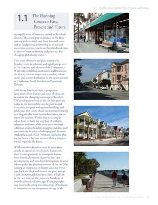 1.1 The Planning Context: Past, Present and Future

1.1

The Planning
Context: Past,
Present and Future

A tangible sense of history is central to Beaufort’s
identity. The street grid established in the 18th
century and extended over three hundred years,
and its fundamental relationship to its natural
environment of sea, marsh and farmland underpins
its citizens’ sense of identity and place in a fastchanging, globalizing world.
This sense of history and place is critical to
Beaufort’s role as a distinct and significant player
in the economy and identity of the Lowcountry.
With well-established institutions and businesses,
the city serves as an important secondary urban
center and tourist destination to the larger markets
in Charleston, South Carolina and Savannah,
Georgia.
As in many American cities, a progressive
detachment from history and sense of place can
be seen in the changing townscape of Beaufort.
The developments built in the last fifty years are
scaled to the automobile, not the person, and
were often designed with generic buildings and
landscapes that create a built environment virtually
indistinguishable from hundreds of other places
across the country. Within this new complex
urban form, of both the very best of walkable
urbanism and some of the most auto-oriented
suburban sprawl, Beaufort struggles to define itself
economically in today’s challenging and dynamic
marketplace, and could – without a cohesive plan
for the future – become no more than a stopover
for the region in the future.
While a modern Beaufort must be more than
simply an extension of its historic framework,
there is an opportunity to reintegrate lessons
from historical patterns of growth into new
developments, and into the redevelopment of areas
submerged in the placeless patterns of the late 20th
century. A living sense of history does not try to
turn back the clock and reenact the past; instead
it seeks out principles and precedents which are
as relevant today as they were one hundred, or
even three hundred, years ago. These principles
may involve the siting and orientation of buildings
to minimize the use of expensive energy, or the
City Of Beaufor t, SC | Civic Master Plan

5

 