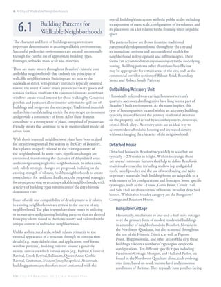 6: A City of Walkable Neighborhoods

6.1

Building Patterns for
Walkable Neighborhoods

The character and form of buildings along a street are
important determinants in creating walkable environments.
Successful pedestrian environments are created intentionally
through the careful use of appropriate building types,
frontages, setbacks, mass, scale and materials.
There are many streets throughout Beaufort’s historic core
and older neighborhoods that embody the principles of
walkable neighborhoods. Buildings are set near to the
sidewalk or street, with primary entrances typically oriented
toward the street. Corner stores provide necessary goods and
services for local residents. On commercial streets, storefront
windows create visual interest for those walking by. Generous
porches and porticoes allow interior activities to spill out of
buildings and invigorate the streetscape. Traditional materials
and architectural detailing enrich the streetscape environment
and provide a consistency of form. All of these features
contribute to a strong sense of place, comprised of pedestrianfriendly streets that continue to be its most resilient model of
urban form.
With this is in mind, neighborhood plans have been crafted
for areas throughout all five sectors in the City of Beaufort.
Each plan is uniquely tailored to the existing context of
the neighborhood. In some cases, significant changes are
envisioned, transforming the character of dilapidated areas
and reinvigorating neglected neighborhoods. In other cases,
only subtle strategic changes are proposed, building on the
existing strength of vibrant, healthy neighborhoods to create
more choices for residents. In all cases, the proposed strategies
focus on preserving or creating walkable neighborhoods, with
a variety of building types reminiscent of the city’s historic
downtown core.
Issues of scale and compatibility of development as it relates
to existing neighborhoods are critical to the success of any
neighborhood. The plan responds to these issues by utilizing
in its narrative and planning building patterns that are derived
from precedents found in the Lowcountry and tailored to the
unique context of individual neighborhoods.
Unlike architectural style, which relates primarily to the
external appearance of a structure through its construction
details (e.g., material selection and application, roof forms,
window patterns), building patterns assume a generally
neutral canvas on which various styles (e.g., Federal, Classical
Revival, Greek Revival, Italianate, Queen Anne, Gothic
Revival, Craftsman, Modern) may be applied. As a result,
building patterns are therefore more concerned with the
104 C i t y O f B e a u f o r t , S C | C i v i c M a s t e r P l a n

overall building’s interaction with the public realm including
its expression of mass, scale, configuration of its volumes, and
its placement on a lot relative to the fronting street or public
space.
The patterns below are drawn from the traditional
patterns of development found throughout the city and
its immediate environs and are considered models for
neighborhood redevelopment and infill strategies. Their
forms can accommodate many uses subject to the underlying
zoning. Building patterns other than those listed below
may be appropriate for certain areas of the city, such as the
commercial corridor sections of Ribaut Road, Boundary
Street and Robert Smalls Parkway.

Outbuilding/Accessory Unit
Historically referred to as carriage houses or servant’s
quarters, accessory dwelling units have long been a part of
Beaufort’s built environment. As the name implies, this
type of housing unit is located within an accessory building,
typically situated behind the primary residential structure
on the property, and served by secondary streets, driveways,
or mid-block alleys. Accessory units are an ideal way to
accommodate affordable housing and increased density
without changing the character of the neighborhood.

Detached House
Detached houses in Beaufort vary widely in scale but are
typically 1-2.5 stories in height. Within this range, there
are several consistent features that help to define Beaufort’s
traditional vernacular, including shallow hip and gabled
roofs, raised porches and the use of wood siding and tabby
as primary materials. Such building forms are adaptable to a
wide variety of lot configurations and frontages. Some specific
typologies, such as the I-House, Gable Front, Center Hall,
and Side Hall are characteristic of historic Beaufort detached
houses. Within this broader category are the Bungalow/
Cottage and Beaufort House.

Bungalow/Cottage
Historically, smaller one to one-and-a-half story cottages
were the primary form of modest residential buildings
in a number of neighborhoods in Beaufort. Notable in
the Northwest Quadrant, but also scattered throughout
the rest of the Historic District, as well as Pigeon
Point, Higginsonville, and other areas of the city, these
buildings take on a number of typologies, or specific
configurations. Ten different specific types including
Freedmen’s Cottage, Shotgun, and Hall and Parlor, are
found in the Northwest Quadrant alone, each evolving
over time, based on need, income level and economic
conditions of the time. They typically have porches facing

 