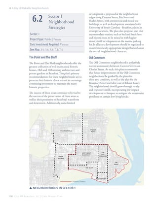 6: A City of Walkable Neighborhoods

6.2

development is proposed at the neighborhood
edges along Carteret Street, Bay Street and
Bladen Street, with commercial and mixed-use
buildings, as well as development associated with
University of South Carolina - Beaufort, placed in
strategic locations. The plan also proposes uses that
accommodate tourists, such as bed and breakfasts
and historic inns, to be mixed in with higherdensity infill development on the marina parking
lot. In all cases, development should be regulated to
ensure historically-appropriate design that enhances
the overall neighborhood character.

Sector 1
Neighborhood
Strategies

Sector: 1
Project Type: Public | Private
Civic Investment Required: Various
See Also: 3.5; 3.6; 3.8; 7.1; 7.5

The Point and The Bluff

Old Commons

The Point and The Bluff neighborhoods offer the
greatest collection of well-maintained historic
homes, 18th and 19th century architecture and
private gardens in Beaufort. This plan’s primary
recommendations for these neighborhoods are to
preserve their historic character and to encourage
continuing investment to maintain the many
historic properties.

The Old Commons neighborhood is a relatively
narrow community between Carteret Street and
Charles Street. As such, this plan recommends
that future improvements of the Old Commons
neighborhood be guided by the plans for
these two corridors, as well as the plan for the
Boundary Street corridor (east of Ribaut Road).
The neighborhood should grow through steady
and responsive infill, incorporating low-impact
development techniques to mitigate the stormwater
problems on certain low-lying blocks.

The success of these areas continues to be tied to
the success of the preservation of these areas as
well as their proximity to Beaufort’s waterfront
and downtown. Additionally, some limited

PIGEON
POINT

HIGGINSONVILLE

Northwest
Quadrant

DIXON
VILLAGE

THE
OLD
COMMONS

THE
POINT
THE BLUFF

DOWNTOWN

Historic District

SSNeighborhoods in sector 1
108 C i t y O f B e a u f o r t , S C | C i v i c M a s t e r P l a n

 