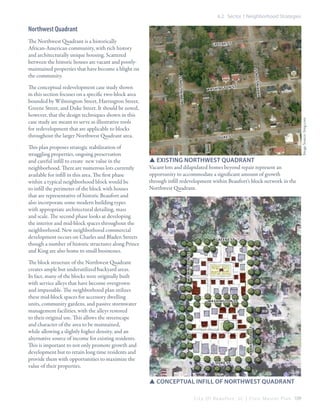 6.2 Sector 1 Neighborhood Strategies

Northwest Quadrant

The block structure of the Northwest Quadrant
creates ample but underutilized backyard areas.
In fact, many of the blocks were originally built
with service alleys that have become overgrown
and impassable. The neighborhood plan utilizes
these mid-block spaces for accessory dwelling
units, community gardens, and passive stormwater
management facilities, with the alleys restored
to their original use. This allows the streetscape
and character of the area to be maintained,
while allowing a slightly higher density, and an
alternative source of income for existing residents.
This is important to not only promote growth and
development but to retain long time residents and
provide them with opportunities to maximize the
value of their properties.

HARRINGTON St

Image Source: bing.com

St

D UKE St

SSExisting northwest quadrant
Vacant lots and dilapidated homes beyond repair represent an
opportunity to accommodate a significant amount of growth
through infill redevelopment within Beaufort’s block network in the
Northwest Quadrant.

GREENE St

WASHINGTON St

HARRINGTON St

This plan proposes strategic stabilization of
struggling properties, ongoing preservation
and careful infill to create new value in the
neighborhood. There are numerous lots currently
available for infill in this area. The first phase
within a typical neighborhood block would be
to infill the perimeter of the block with houses
that are representative of historic Beaufort and
also incorporate some modern building types
with appropriate architectural detailing, mass
and scale. The second phase looks at developing
the interior and mid-block spaces throughout the
neighborhood. New neighborhood commercial
development occurs on Charles and Bladen Streets
though a number of historic structures along Prince
and King are also home to small businesses.

WASHINGTON

WILMINGTON St

The conceptual redevelopment case study shown
in this section focuses on a specific two-block area
bounded by Wilmington Street, Harrington Street,
Greene Street, and Duke Street. It should be noted,
however, that the design techniques shown in this
case study are meant to serve as illustrative tools
for redevelopment that are applicable to blocks
throughout the larger Northwest Quadrant area.

GREENE St

WILMINGTON St

The Northwest Quadrant is a historically
African-American community, with rich history
and architecturally unique housing. Scattered
between the historic houses are vacant and poorlymaintained properties that have become a blight on
the community.

DUKE St

SSConceptual Infill of Northwest Quadrant
C i t y O f B e a u f o r t , S C | C i v i c M a s t e r P l a n 109

 
