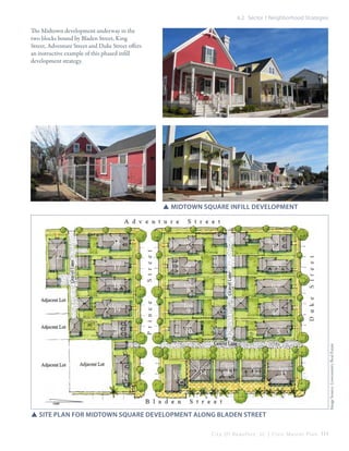 6.2 Sector 1 Neighborhood Strategies

The Midtown development underway in the
two blocks bound by Bladen Street, King
Street, Adventure Street and Duke Street offers
an instructive example of this phased infill
development strategy.

Image Source: Lowcountry Real Estate

SSmidtown Square Infill development

SSsite plan for midtown Square Development along bladen street
C i t y O f B e a u f o r t , S C | C i v i c M a s t e r P l a n 111

 