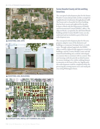 6: A City of Walkable Neighborhoods

Former Beaufort County Jail Site and King
Street Area
to n st

ki ng st

h a r r in g

monson st

WILMINGTON ST

PRIN CE St

no rt h st

SSExisting Jail site

The conceptual redevelopment plan for this area
proposes adaptive reuse of the distinctive jail
building as a restaurant, boutique hotel, or condo
units. Through a phased approach, the DHEC
offices could be replaced with supportive mixed-use
buildings, and the County Health Center and old
school board building sites could be redeveloped
in a manner that is consistent with its context. This
new housing could also provide an ideal location
for seniors looking to live within walking distance
to amenities in the heart of the city. Significantly,
this redevelopment could be completed while also
preserving the existing mature trees and small park
areas along Wilmington Street.

SSExisting Jail Building

PRINCE St

WILMINGTON ST

harrington st

king st
monson st

The conceptual redevelopment plan for the former
Beaufort County Jail provides another example for
neighborhood revitalization through phased infill.
The former jail is a beautiful Art Deco building
that has been vacant and neglected for decades.
It shares a block with the Department of Health
and Environmental Control (DHEC) offices. The
adjacent blocks, occupied by the old School Board
building and the County Health Center, are also
underused and are included as part of this local
redevelopment area.

north st

SSConceptual infill of former jail site
112 C i t y O f B e a u f o r t , S C | C i v i c M a s t e r P l a n

 