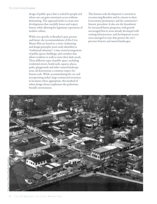 1: A Civic Vision Enabled

design of public space that is scaled for people and
where cars can gain convenient access without
dominating. This approach looks to create new
developments that carefully honor and respect
history while allowing for legitimate expressions of
modern culture.

Image Source: Historic Beaufort Foundation

While very specific to Beaufort’s past, present
and future, the recommendations of this Civic
Master Plan are based on a series of planning
and design principles most easily identified as
“traditional urbanism”: a time-tested arrangement
of public spaces, buildings, and corridors that
allows residents to walk to meet their daily needs.
These different types of public space, including
residential streets, boulevards, squares, plazas,
parks, playgrounds and other natural landscape
areas, all demonstrate a common respect for
human scale. While accommodating the car, and
incorporating today’s large commercial structures
in locations where appropriate, this method of
urban design always emphasizes the pedestrianfriendly environment.

6

City Of Beaufor t, SC | Civic Master Plan

This human-scale development is essential in
reconnecting Beaufort and its citizens to their
Lowcountry prominence and the community’s
historic precedent. It also sets the foundation
for increased future prosperity, with growth
encouraged first in areas already developed with
existing infrastructure, and development in new
areas managed in ways that protect the city’s
precious historic and natural landscapes.

 