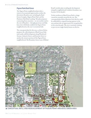 6: A City of Walkable Neighborhoods

Pigeon Point/Basil Green
The Pigeon Point neighborhood provides a
variety of recreational opportunities within the
downtown Beaufort area, including the Basil
Green Complex, Pigeon Point Park, and the
Pinckney Park/Boat Landing. This plan proposes
connecting these amenities – to one another and to
the rest of Beaufort – through greenways and bike
lanes that will firmly establish the Pigeon Point
neighborhood as the city’s recreational hub.

Road) corridor plan would guide development
along the neighborhood’s southern boundary (see
Section 3.8 for details).
To the northwest of Basil Green Park is a large
vacant lot currently owned by the city. The
conceptual plan below illustrates how this lot could
be subdivided to expand housing options in the
area and provide an opportunity for young families
to live near the park. The city is currently working
to put six new single-family houses on this lot.

The conceptual plan for this area, as shown below,
proposes the redevelopment of Basil Green Park
and nearby infill development along Woodward
Avenue, Lafayette Street, and Emmons Street to
anchor the western portion of the Pigeon Point
neighborhood. The Boundary Street (east of Ribaut

Horse Hole
Park
1403
Lafayette St
lafayette st

Basil
Green

pigeon point rd

Newcastle st

Rogers st

Pigeon Point
Park

boundary st (east)

SSConceptual infill and redevelopment of pigeon point and basil green area
114 C i t y O f B e a u f o r t , S C | C i v i c M a s t e r P l a n

 