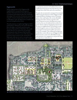 6.2 Sector 1 Neighborhood Strategies

Higginsonville
While a large portion of the Higginsonville
neighborhood is occupied by the expansive
Beaufort National Cemetery, this plan proposes
a conceptual redevelopment plan that would take
advantage of this network of residential streets that
wrap the cemetery and provide convenient access
to Albergotti Creek, the Basil Green Complex, and
amenities along Boundary Street,
This plan proposes strengthening Higginsonville’s
relationship to Albergotti Creek and the Beaufort
River through to two small waterfront parks,
Sycamore Park and Horse Hole Park. This would
require that the city acquire the two privatelyowned parcels where Sycamore Park would be
located, at the northwest corner of the downtown
peninsula. Improvements to the existing Horse
Hole park could also be tied to a new green space
at the south side of Lafayette Street that would act

as a pedestrian extension of Cuthbert Street and
neighborhood focal point that leads directly north
through Horse Hole Park and to the waterfront.
The plan also recommends a strategy of incremental
infill housing development within Higginsonville’s
residential blocks, including a variety of housing
options that could replace the current affordable
housing units if the cemetery expands to the
north. Proposed accessory dwelling units would
be built at the rear of residential lots to allow for a
greater density without changing the character of
the street or neighborhood. Several blocks would
include bungalow courts, in which small homes
are arranged around interior public open spaces
(see 6.1 for example). This traditional arrangement
would allow a more efficient use of Higginsonville’s
block structure, create more affordable housing
units, promote civic engagement, and provide more
housing choices within the city.

Privately-Owned
Lots (29 units)

Sycamore
Park

cuthbert ST

Horse Hole
Park

City-Owned Lots
(6 units)

LAFAYETTE ST

Privately-Owned
Lots (5 units)
Existing Affordable
Housing Complex
to be phased out
(40 units)

NATIONAL st

RODGERS ST

PALMETTO ST

PARK AVE

LAFAYETTE ST

Privately-Owned
Lots (12 units)

SSconceptual infill and redevelopment of Higginsonville
C i t y O f B e a u f o r t , S C | C i v i c M a s t e r P l a n 115

 